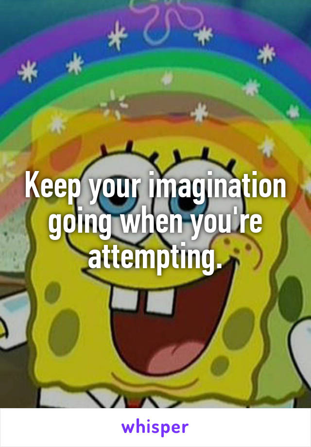 Keep your imagination going when you're attempting.