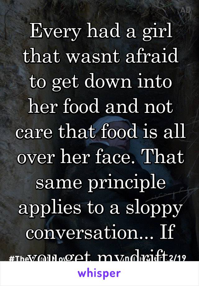 Every had a girl that wasnt afraid to get down into her food and not care that food is all over her face. That same principle applies to a sloppy conversation... If you get my drift.