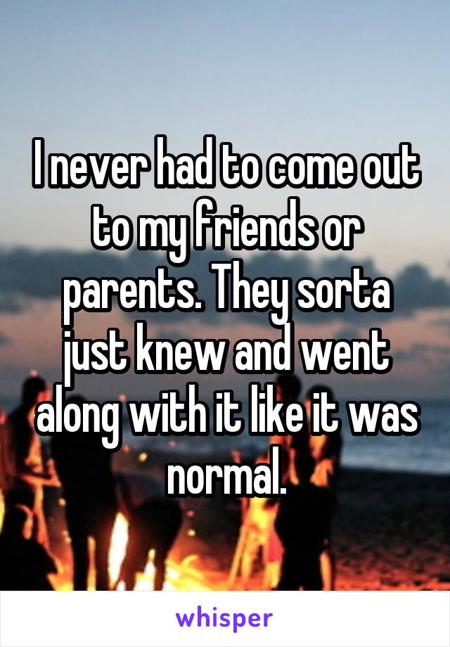 I never had to come out to my friends or parents. They sorta just knew and went along with it like it was normal.