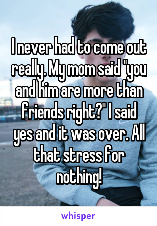 I never had to come out really. My mom said "you and him are more than friends right?" I said yes and it was over. All that stress for nothing!