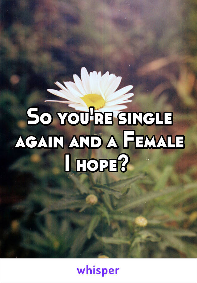 So you're single again and a Female I hope? 