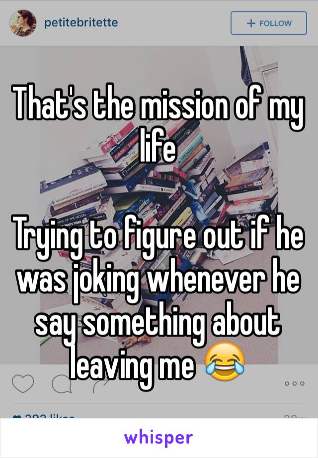 That's the mission of my life 

Trying to figure out if he was joking whenever he say something about leaving me 😂
