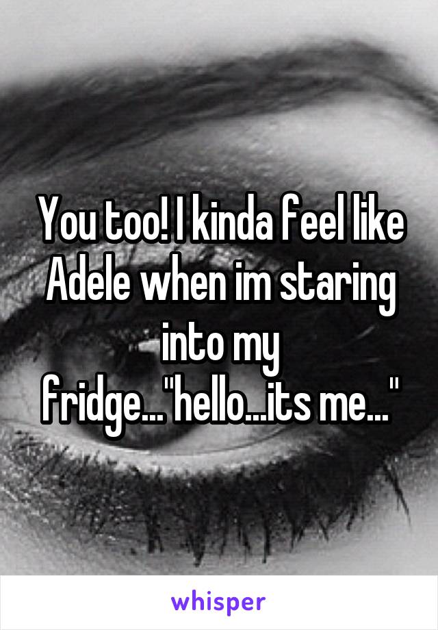 You too! I kinda feel like Adele when im staring into my fridge..."hello...its me..."