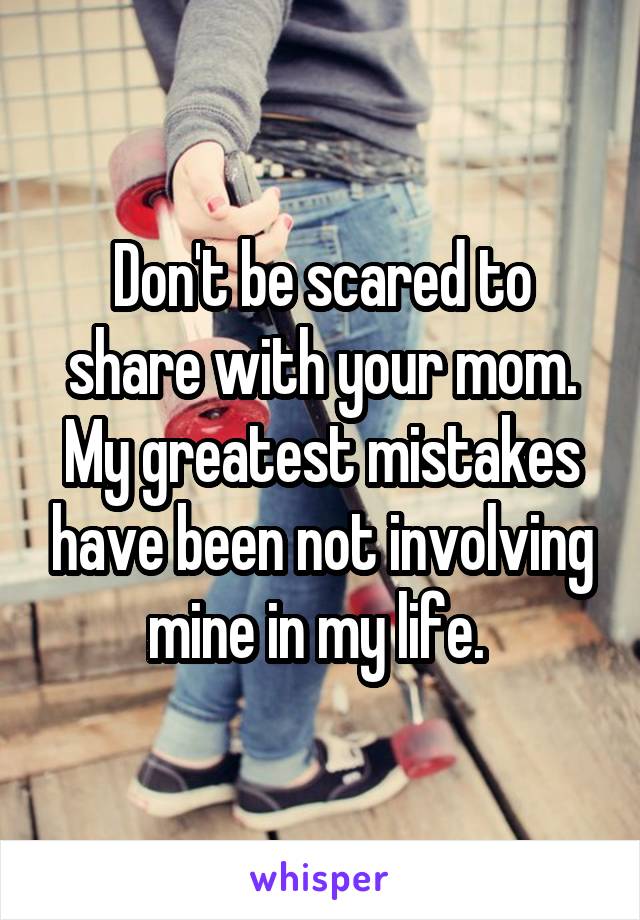 Don't be scared to share with your mom. My greatest mistakes have been not involving mine in my life. 