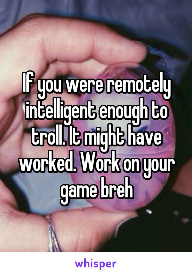 If you were remotely intelligent enough to troll. It might have worked. Work on your game breh