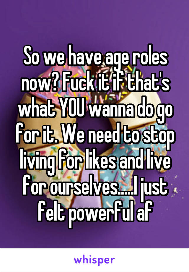 So we have age roles now? Fuck it if that's what YOU wanna do go for it. We need to stop living for likes and live for ourselves.....I just felt powerful af