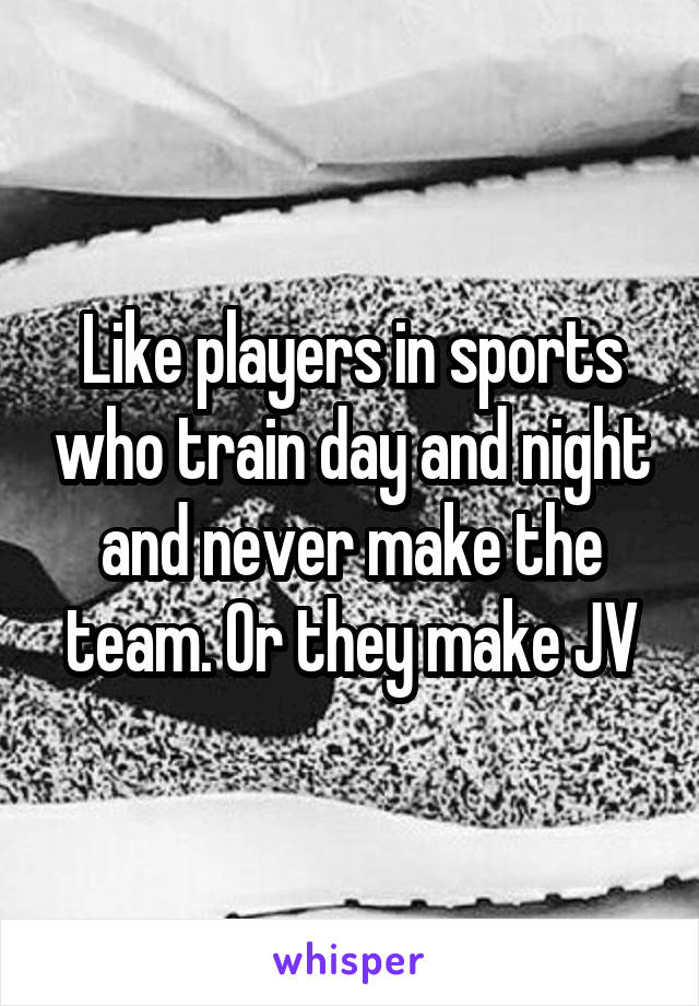 Like players in sports who train day and night and never make the team. Or they make JV