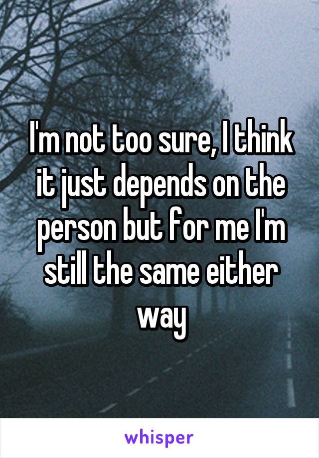 I'm not too sure, I think it just depends on the person but for me I'm still the same either way