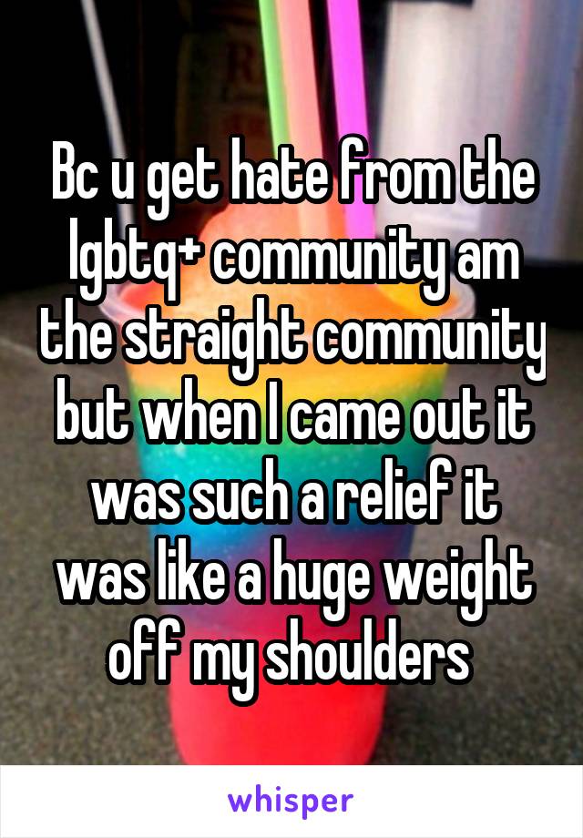 Bc u get hate from the lgbtq+ community am the straight community but when I came out it was such a relief it was like a huge weight off my shoulders 