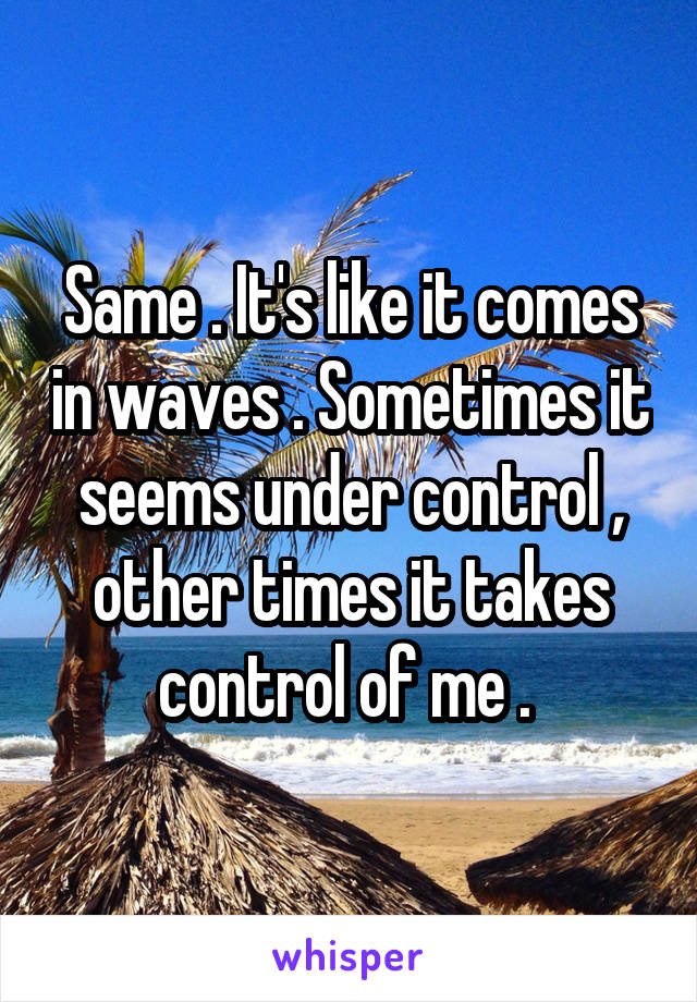 Same . It's like it comes in waves . Sometimes it seems under control , other times it takes control of me . 