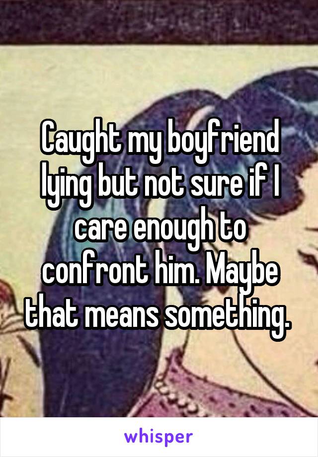 Caught my boyfriend lying but not sure if I care enough to confront him. Maybe that means something. 