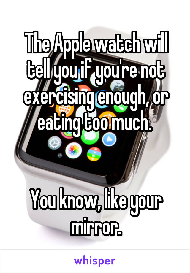 The Apple watch will tell you if you're not exercising enough, or eating too much. 


You know, like your mirror.