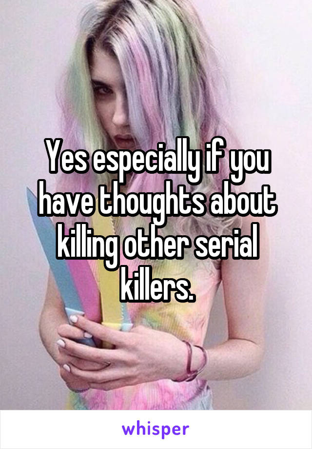 Yes especially if you have thoughts about killing other serial killers.