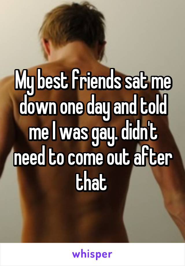 My best friends sat me down one day and told me I was gay. didn't need to come out after that 