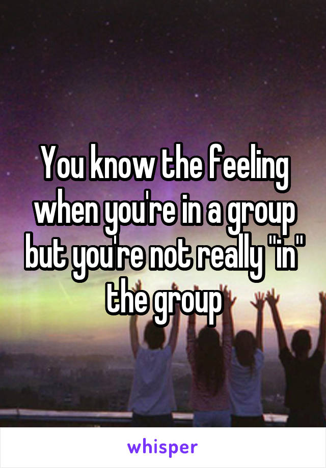 You know the feeling when you're in a group but you're not really "in" the group