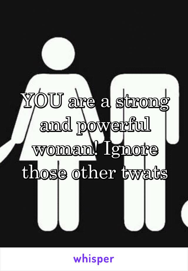 YOU are a strong and powerful woman! Ignore those other twats