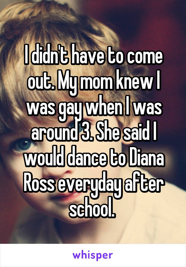 I didn't have to come out. My mom knew I was gay when I was around 3. She said I would dance to Diana Ross everyday after school. 