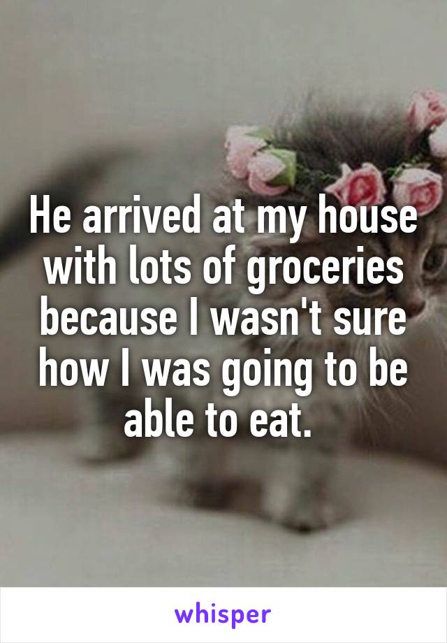 He arrived at my house with lots of groceries because I wasn't sure how I was going to be able to eat. 