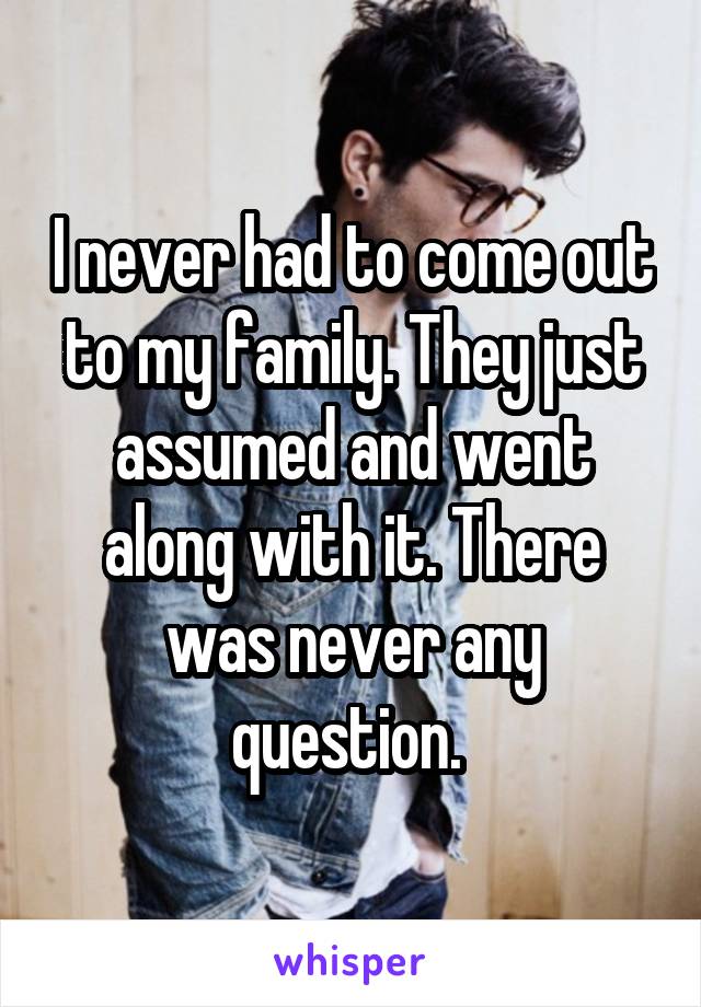I never had to come out to my family. They just assumed and went along with it. There was never any question. 