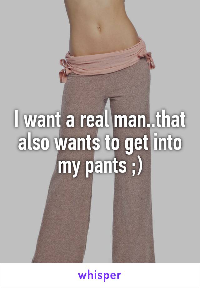 I want a real man..that also wants to get into my pants ;)