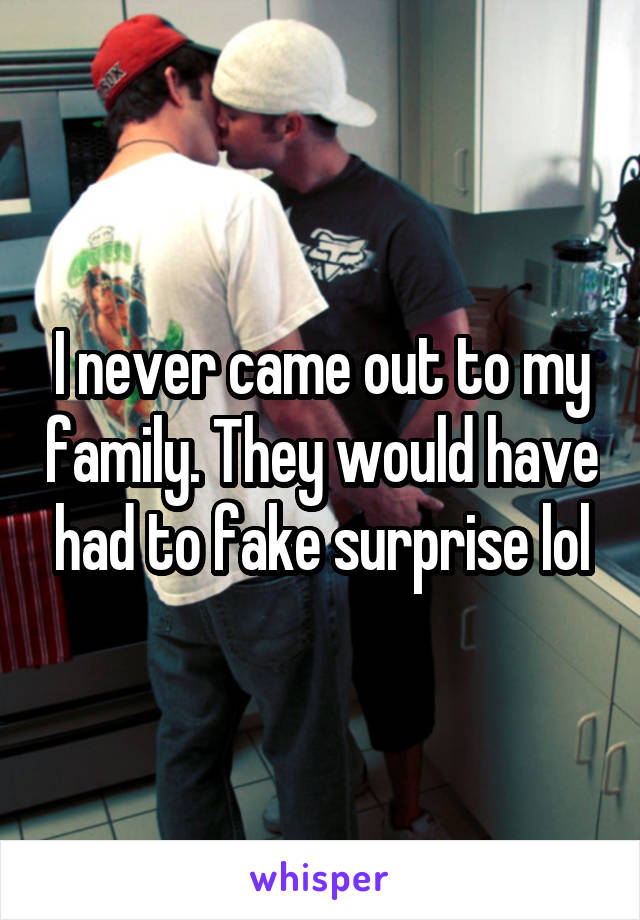 I never came out to my family. They would have had to fake surprise lol