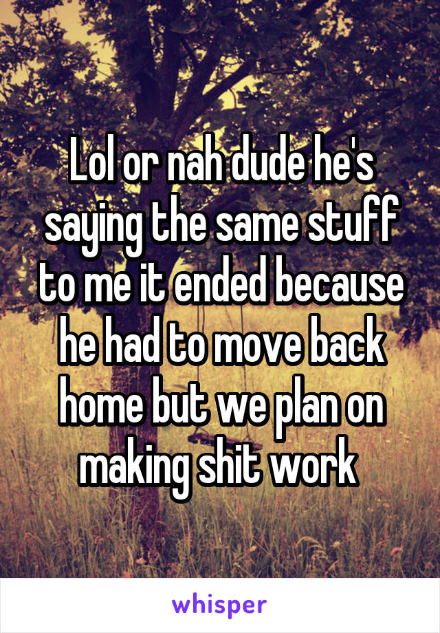 Lol or nah dude he's saying the same stuff to me it ended because he had to move back home but we plan on making shit work 