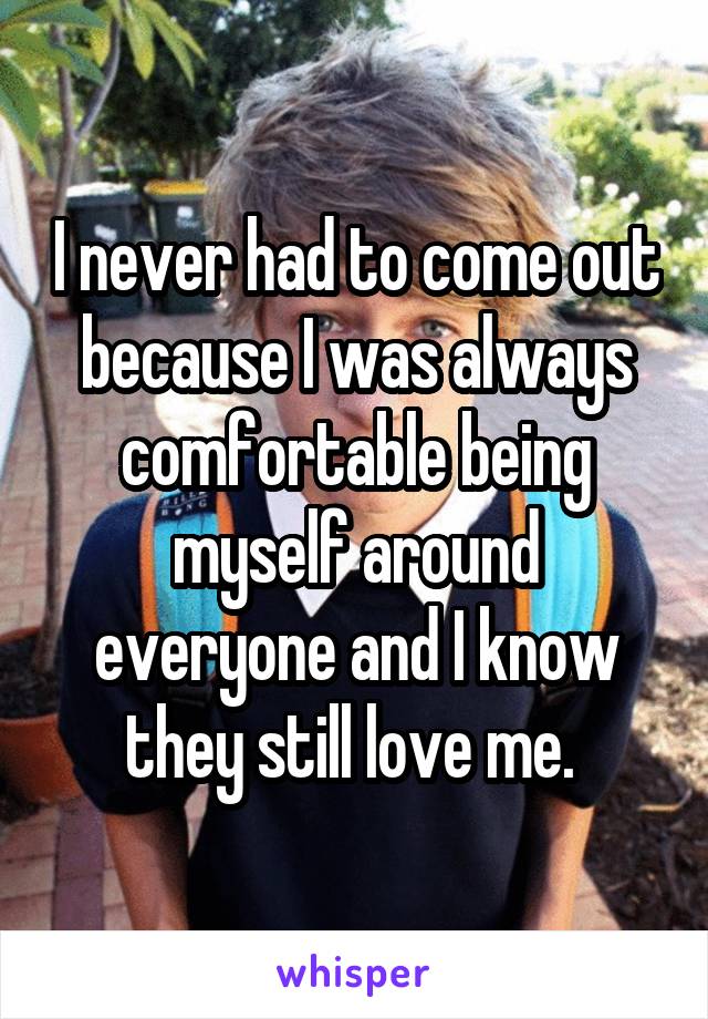 I never had to come out because I was always comfortable being myself around everyone and I know they still love me. 