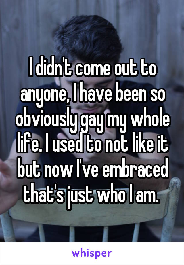 I didn't come out to anyone, I have been so obviously gay my whole life. I used to not like it but now I've embraced that's just who I am. 