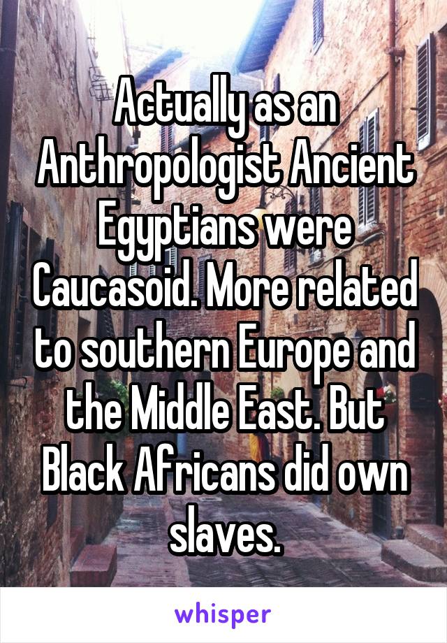 Actually as an Anthropologist Ancient Egyptians were Caucasoid. More related to southern Europe and the Middle East. But Black Africans did own slaves.