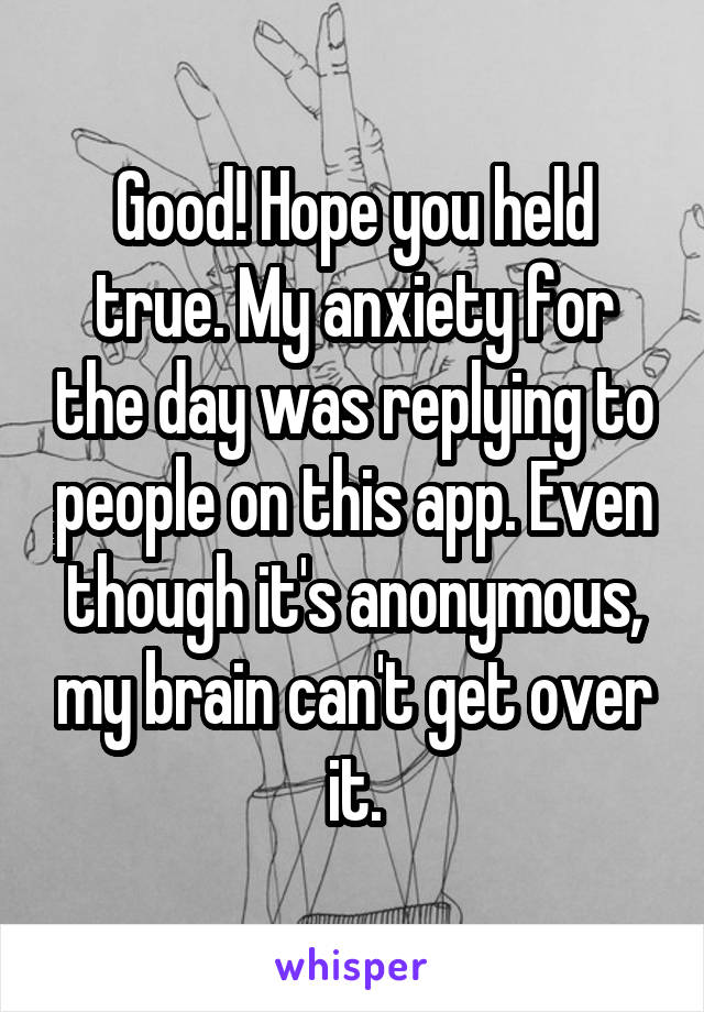 Good! Hope you held true. My anxiety for the day was replying to people on this app. Even though it's anonymous, my brain can't get over it.