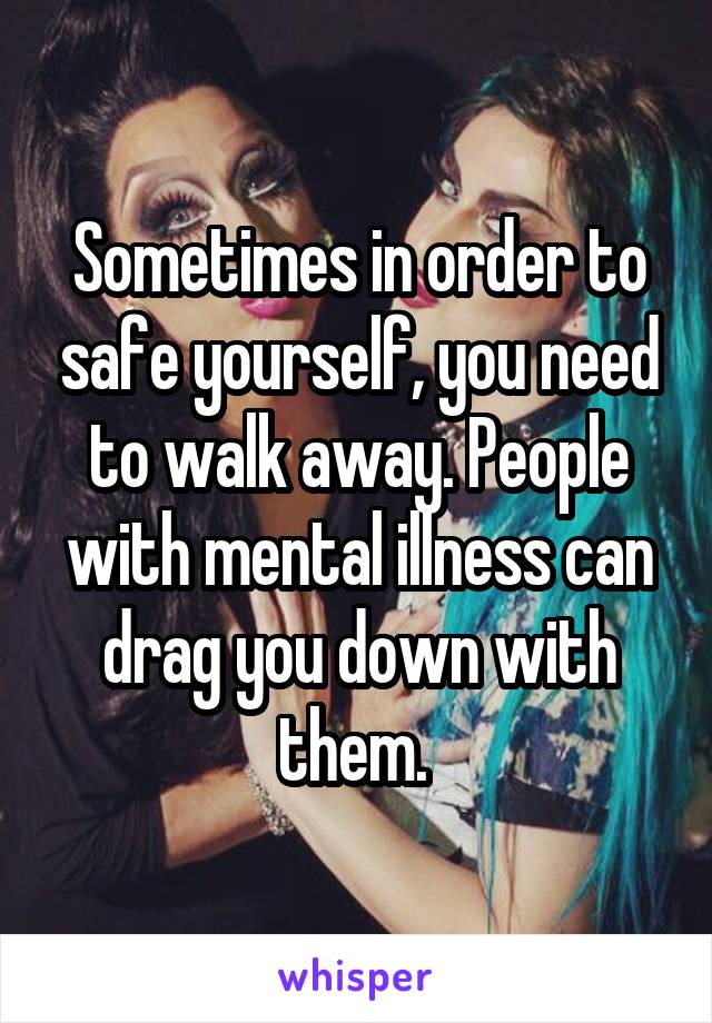 Sometimes in order to safe yourself, you need to walk away. People with mental illness can drag you down with them. 