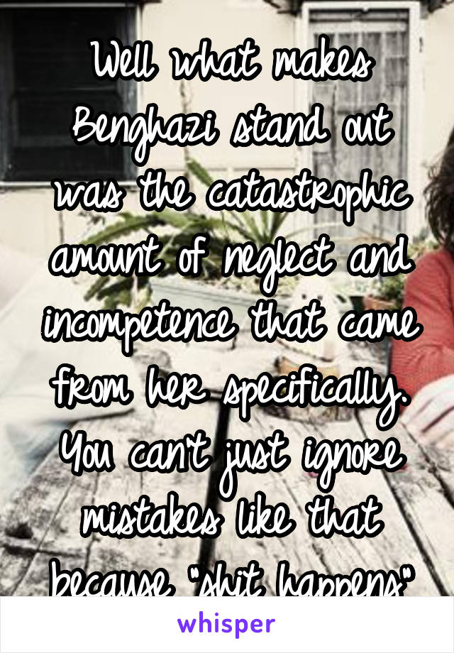 Well what makes Benghazi stand out was the catastrophic amount of neglect and incompetence that came from her specifically. You can't just ignore mistakes like that because "shit happens"