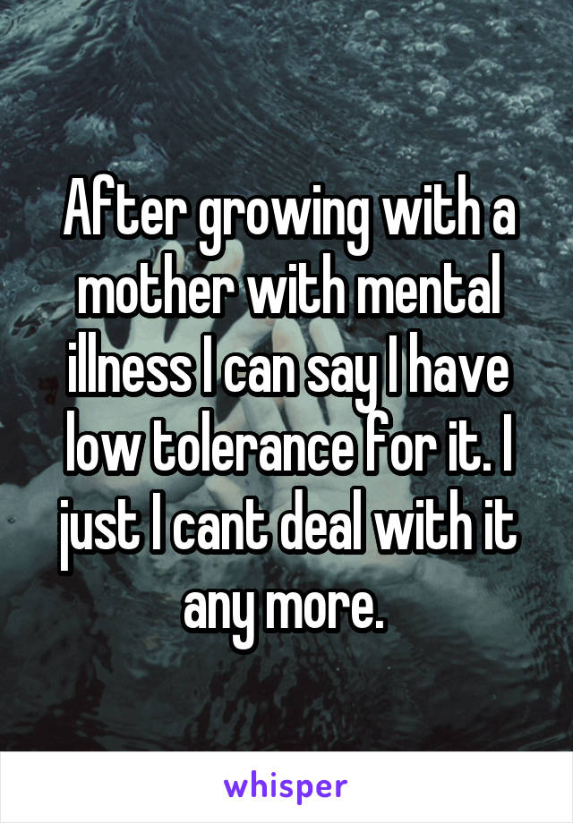 After growing with a mother with mental illness I can say I have low tolerance for it. I just I cant deal with it any more. 