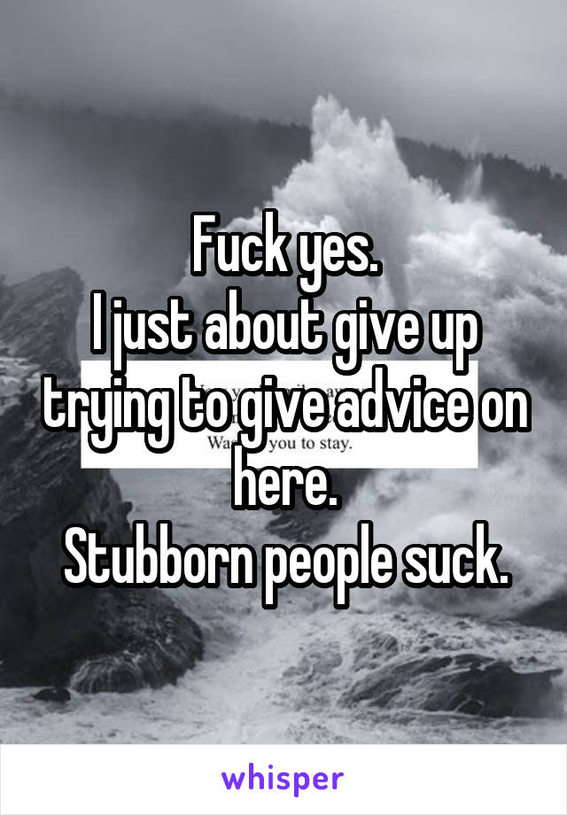 Fuck yes.
I just about give up trying to give advice on here.
Stubborn people suck.