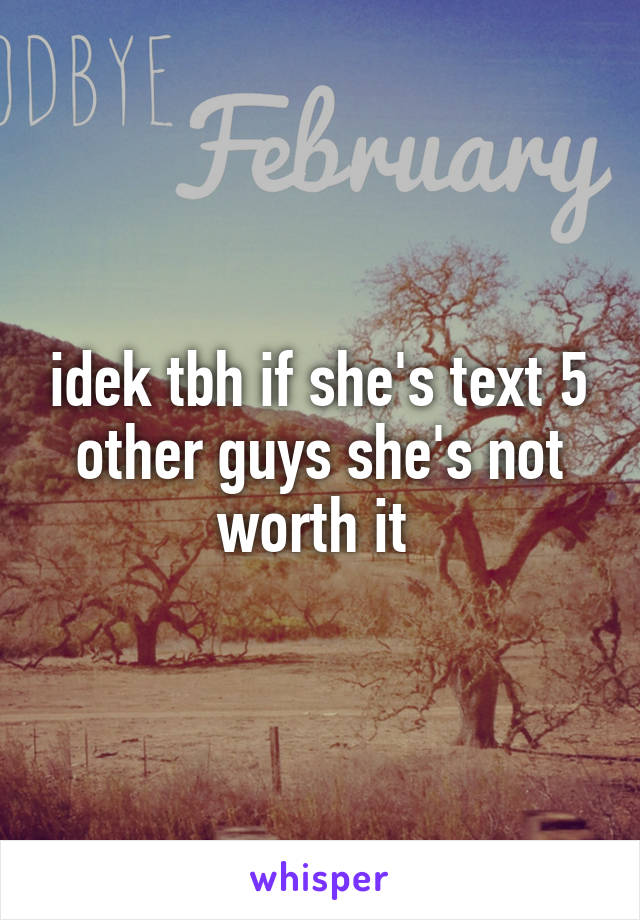 idek tbh if she's text 5 other guys she's not worth it 