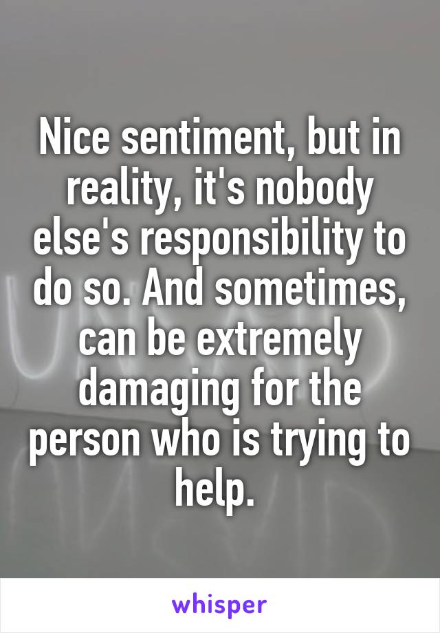 Nice sentiment, but in reality, it's nobody else's responsibility to do so. And sometimes, can be extremely damaging for the person who is trying to help. 