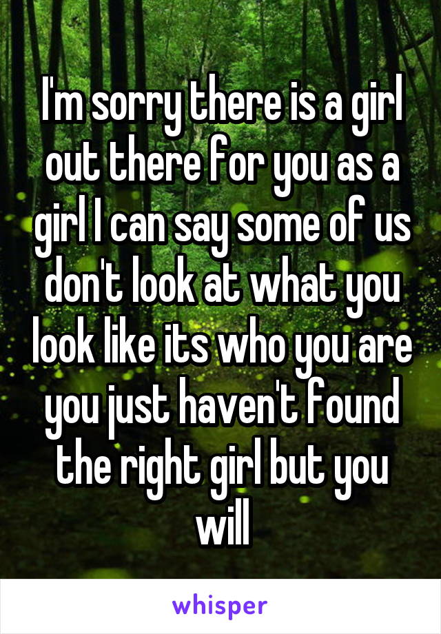I'm sorry there is a girl out there for you as a girl I can say some of us don't look at what you look like its who you are you just haven't found the right girl but you will