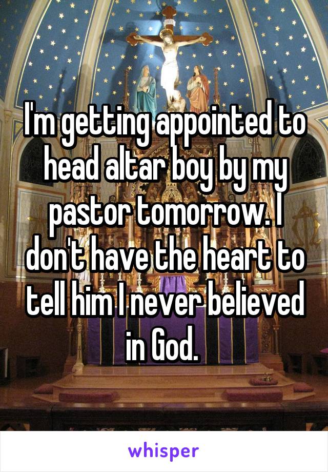 I'm getting appointed to head altar boy by my pastor tomorrow. I don't have the heart to tell him I never believed in God. 