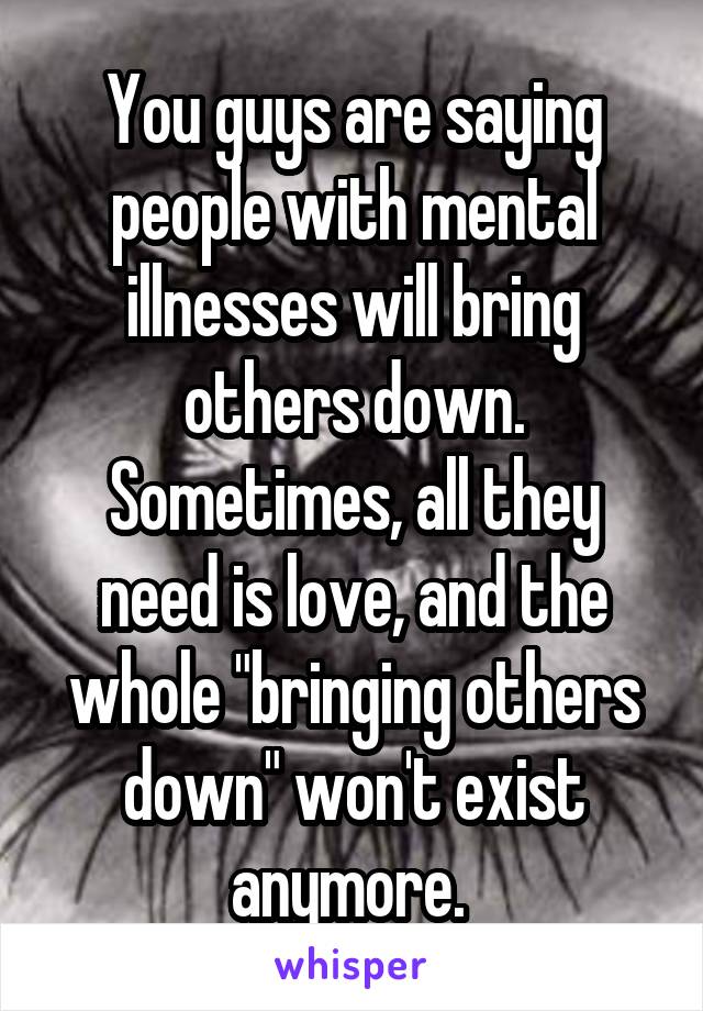 You guys are saying people with mental illnesses will bring others down. Sometimes, all they need is love, and the whole "bringing others down" won't exist anymore. 