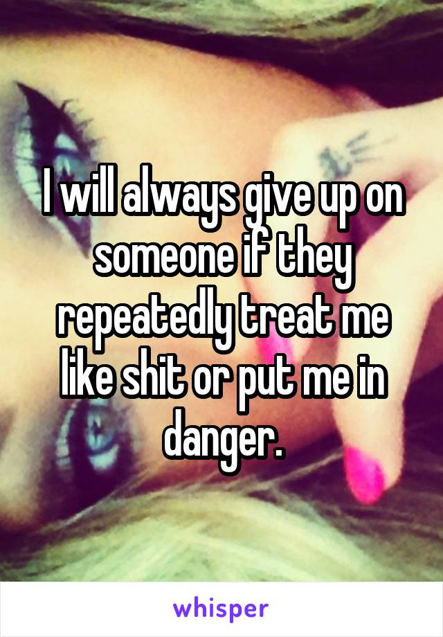 I will always give up on someone if they repeatedly treat me like shit or put me in danger.