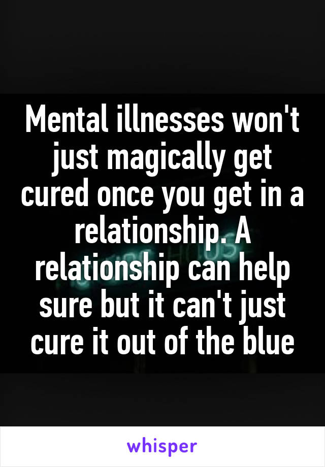 Mental illnesses won't just magically get cured once you get in a relationship. A relationship can help sure but it can't just cure it out of the blue