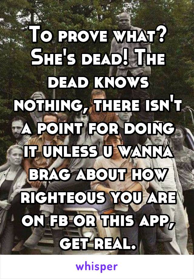 To prove what? She's dead! The dead knows nothing, there isn't a point for doing it unless u wanna brag about how righteous you are on fb or this app, get real.