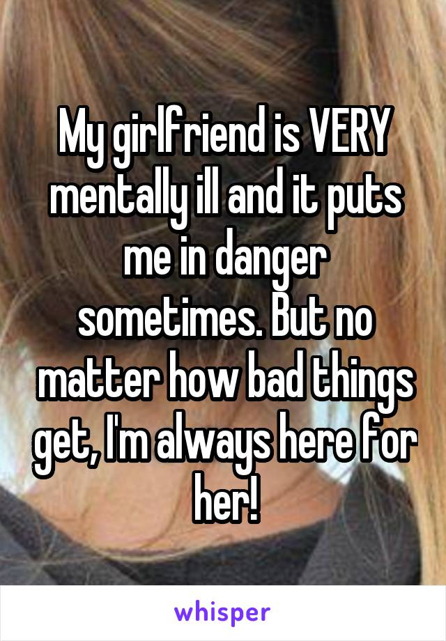 My girlfriend is VERY mentally ill and it puts me in danger sometimes. But no matter how bad things get, I'm always here for her!