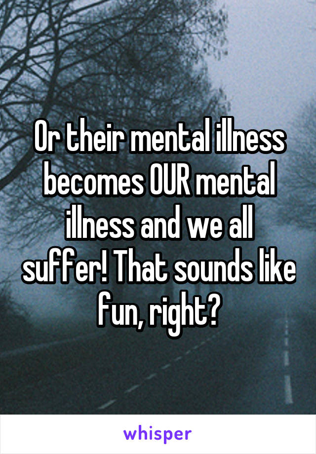 Or their mental illness becomes OUR mental illness and we all suffer! That sounds like fun, right?