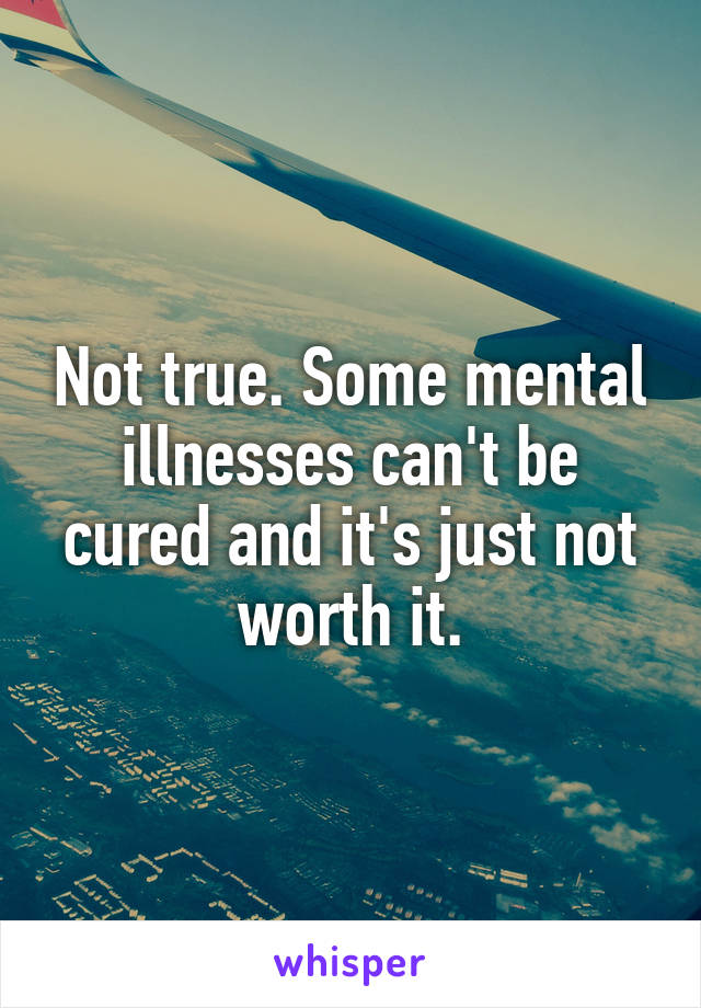 Not true. Some mental illnesses can't be cured and it's just not worth it.