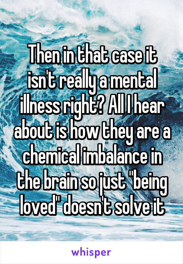 Then in that case it isn't really a mental illness right? All I hear about is how they are a chemical imbalance in the brain so just "being loved" doesn't solve it