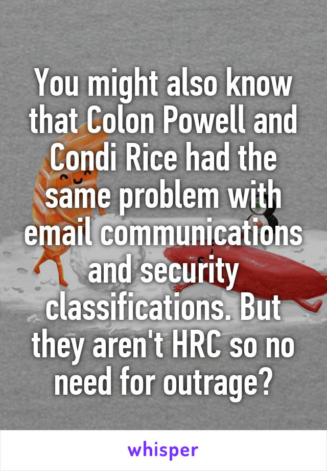 You might also know that Colon Powell and Condi Rice had the same problem with email communications and security classifications. But they aren't HRC so no need for outrage?