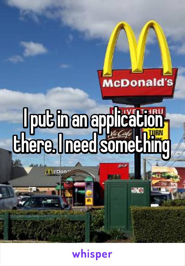 I put in an application there. I need something 