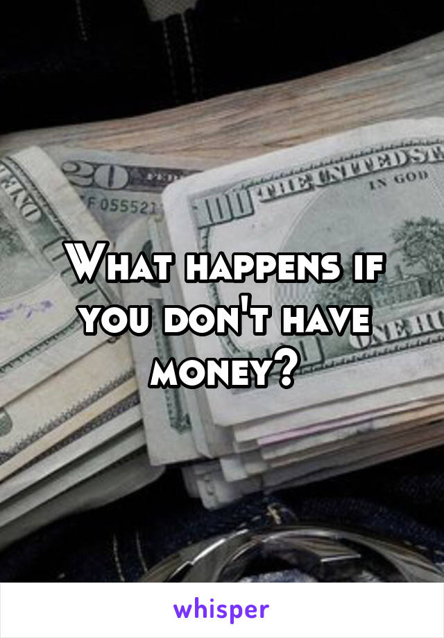 What happens if you don't have money?