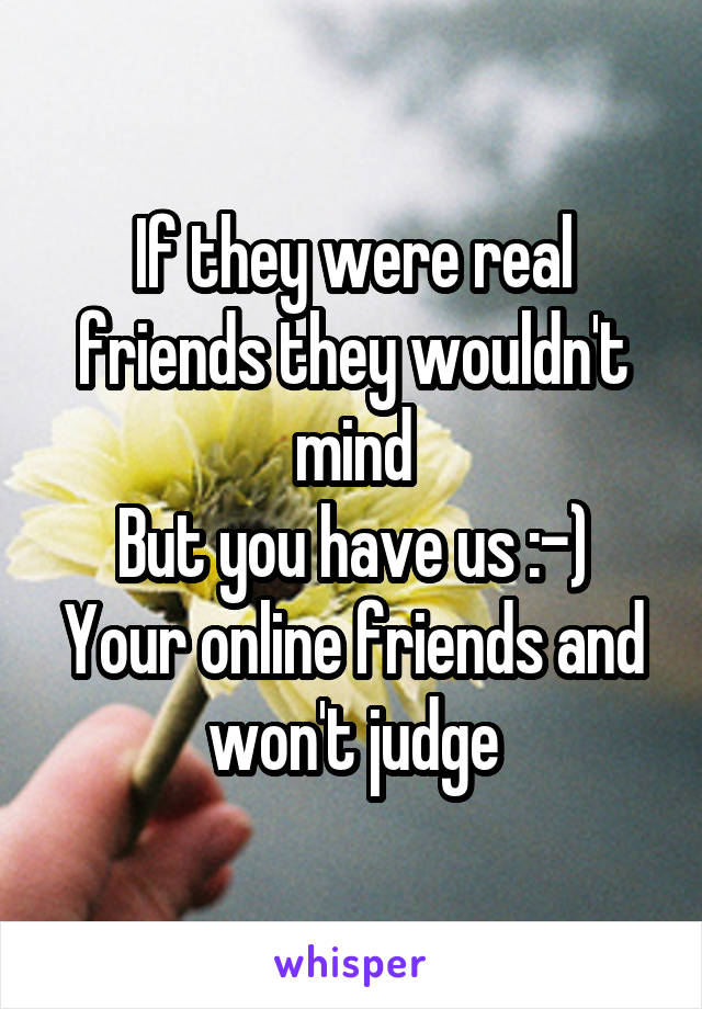 If they were real friends they wouldn't mind
But you have us :-)
Your online friends and won't judge